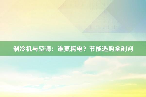 制冷机与空调：谁更耗电？节能选购全剖判